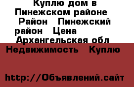 Куплю дом в Пинежском районе › Район ­ Пинежский район › Цена ­ 50 000 - Архангельская обл. Недвижимость » Куплю   